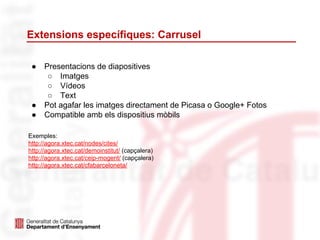 Extensions específiques: Carrusel
● Presentacions de diapositives
○ Imatges
○ Vídeos
○ Text
● Pot agafar les imatges directament de Picasa o Google+ Fotos
● Compatible amb els dispositius mòbils
Exemples:
http://agora.xtec.cat/nodes/cites/
http://agora.xtec.cat/demoinstitut/ (capçalera)
http://agora.xtec.cat/ceip-mogent/ (capçalera)
http://agora.xtec.cat/cfabarceloneta/
 