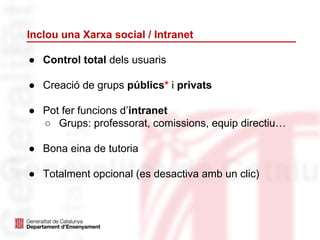 Inclou una Xarxa social / Intranet
● Control total dels usuaris
● Creació de grups públics* i privats
● Pot fer funcions d’intranet
○ Grups: professorat, comissions, equip directiu…
● Bona eina de tutoria
● Totalment opcional (es desactiva amb un clic)
 