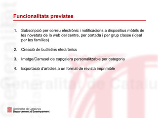 Funcionalitats previstes
1. Subscripció per correu electrònic i notificacions a dispositius mòbils de
les novetats de la web del centre, per portada i per grup classe (ideal
per les famílies)
2. Creació de butlletins electrònics
3. Imatge/Carrusel de capçalera personalitzable per categoria
4. Exportació d’articles a un format de revista imprimible
 