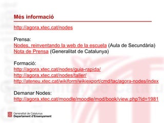 Més informació
http://agora.xtec.cat/nodes
Prensa:
Nodes, reinventando la web de la escuela (Aula de Secundària)
Nota de Prensa (Generalitat de Catalunya)
Formació:
http://agora.xtec.cat/nodes/guia-rapida/
http://agora.xtec.cat/nodes/taller/
http://ateneu.xtec.cat/wikiform/wikiexport/cmd/tac/agora-nodes/index
Demanar Nodes:
http://agora.xtec.cat/moodle/moodle/mod/book/view.php?id=1981
 