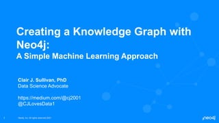 Neo4j, Inc. All rights reserved 2021
Neo4j, Inc. All rights reserved 2021
1
Creating a Knowledge Graph with
Neo4j:
A Simple Machine Learning Approach
Clair J. Sullivan, PhD
Data Science Advocate
https://medium.com/@cj2001
@CJLovesData1
 
