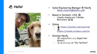 © 2022 Neo4j, Inc. All rights reserved.
👋 Hello! • Sales Engineering Manager @ Neo4j
◦
• Based in Vermont, USA 🍁
◦ Usually chasing our 2 Golden
Retrievers 🐕🐕
• Online
◦ 👨‍💻
◦ 👨‍💼
• Outside Neo4j
◦ 🐡 (hypervisor
hacker)
◦ 🐤 on “the Twitters”
2
 