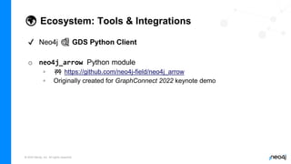 © 2022 Neo4j, Inc. All rights reserved.
🌍 Ecosystem: Tools & Integrations
✔ Neo4j 🐍 GDS Python Client
o neo4j_arrow Python module
◦ 🚧 https://github.com/neo4j-field/neo4j_arrow
◦ Originally created for GraphConnect 2022 keynote demo
 