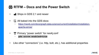 © 2022 Neo4j, Inc. All rights reserved.
😱 RTFM – Docs and the Power Switch
• 🚢 Ships in GDS 2.1 and newer
• 📃 All baked into the GDS docs:
◦ https://neo4j.com/docs/graph-data-science/current/installation/installation-
apache-arrow/
• 🔛 Primary “power switch” for neo4j.conf
◦ gds.arrow.enabled=true
• Like other “connectors” (i.e. http, bolt, etc.), has additional properties
 