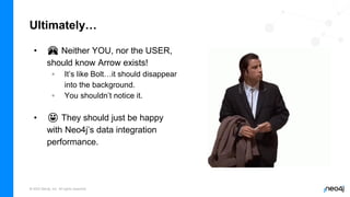 © 2022 Neo4j, Inc. All rights reserved.
Ultimately…
• 🙈 Neither YOU, nor the USER,
should know Arrow exists!
◦ It’s like Bolt…it should disappear
into the background.
◦ You shouldn’t notice it.
• 😀 They should just be happy
with Neo4j’s data integration
performance.
 