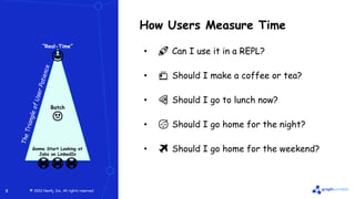© 2022 Neo4j, Inc. All rights reserved.
© 2022 Neo4j, Inc. All rights reserved.
8
How Users Measure Time
• 🚀 Can I use it in a REPL?
• 🍵 Should I make a coffee or tea?
• 🍕 Should I go to lunch now?
• 😴 Should I go home for the night?
• ✈️ Should I go home for the weekend?
“Real-Time”
😃
Batch
😐
Gonna Start Looking at
Jobs on LinkedIn
😭😭😭
 
