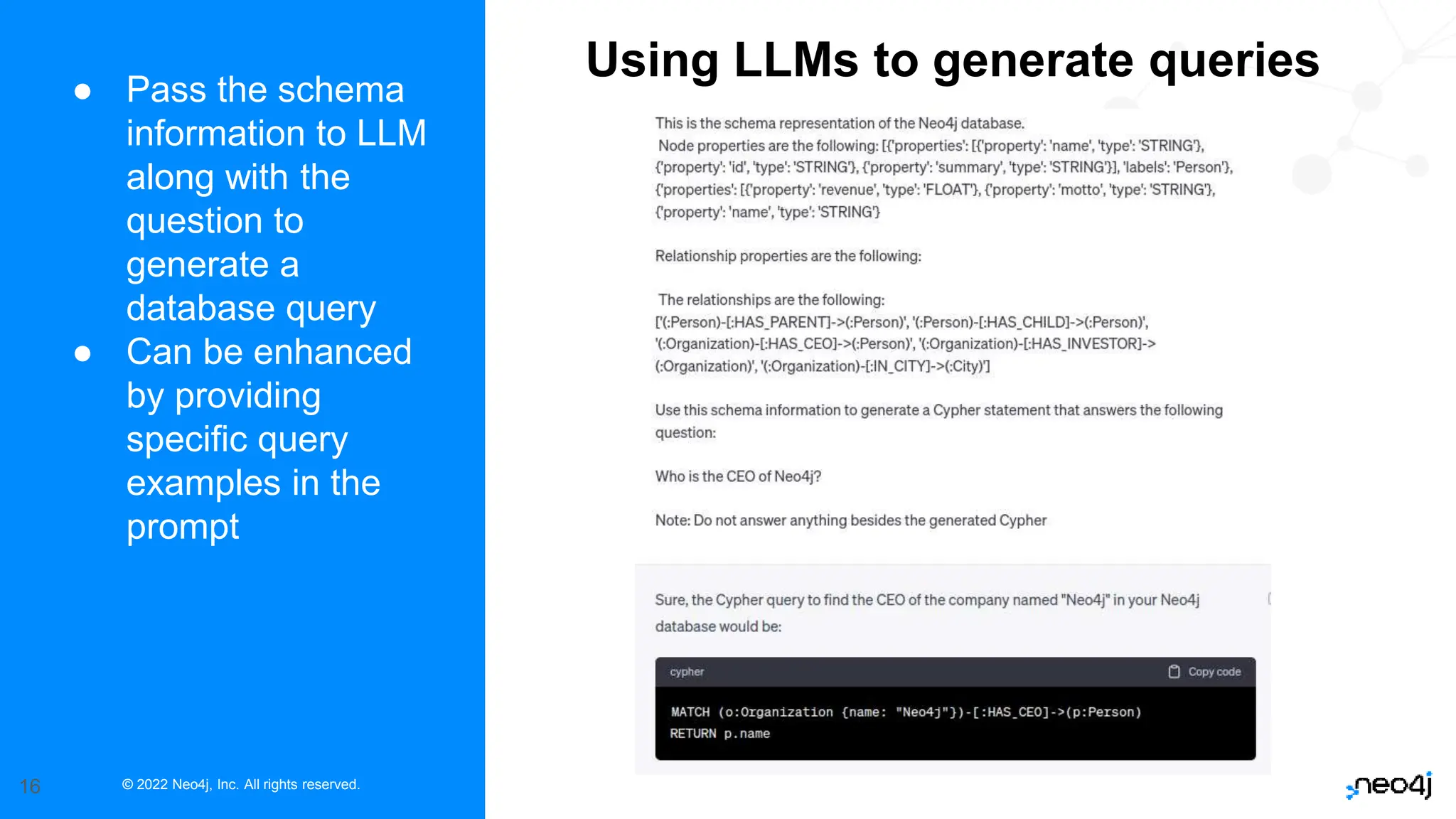 © 2022 Neo4j, Inc. All rights reserved.
16
● Pass the schema
information to LLM
along with the
question to
generate a
database query
● Can be enhanced
by providing
specific query
examples in the
prompt
Using LLMs to generate queries
 