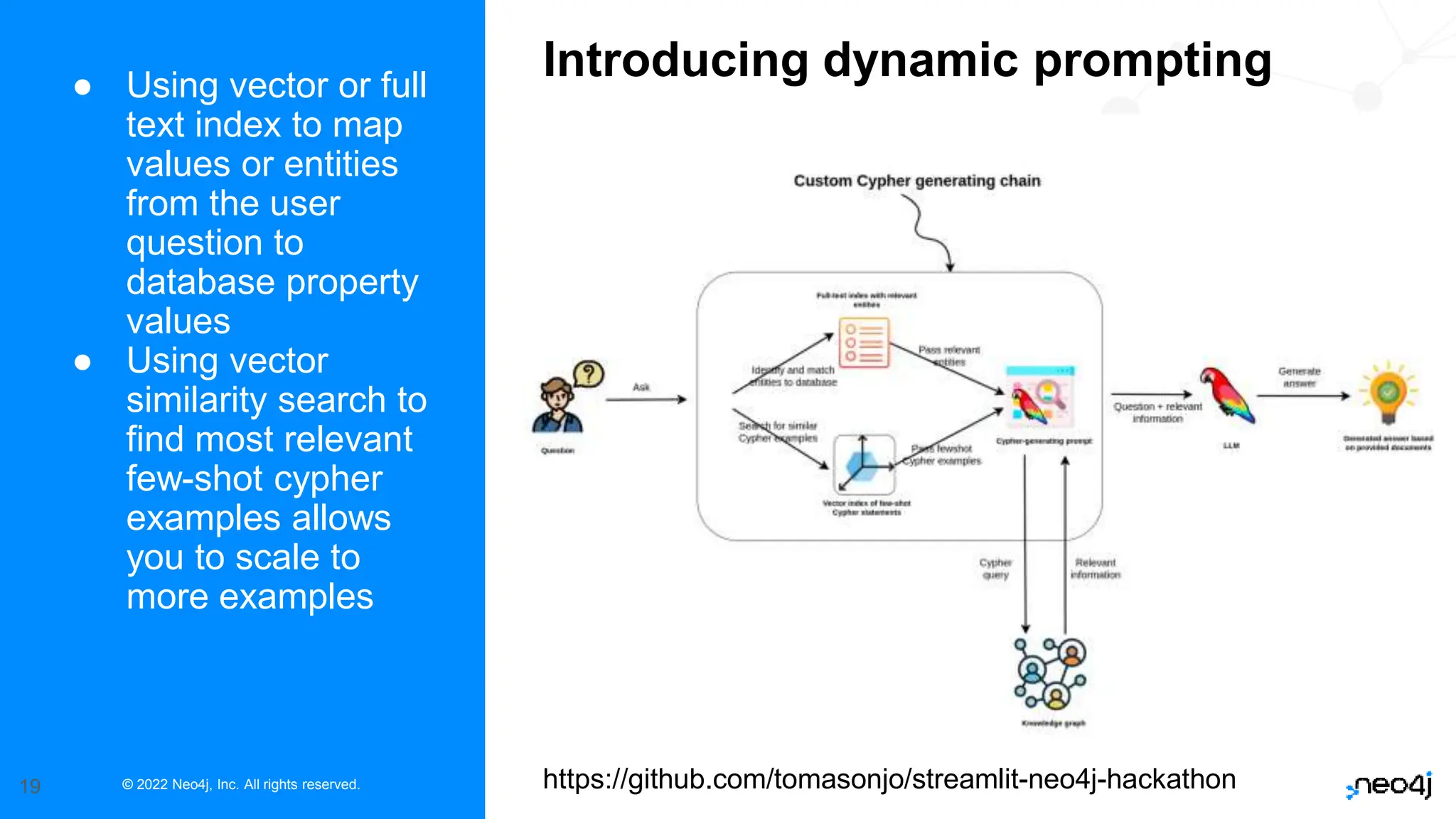 © 2022 Neo4j, Inc. All rights reserved.
19
● Using vector or full
text index to map
values or entities
from the user
question to
database property
values
● Using vector
similarity search to
find most relevant
few-shot cypher
examples allows
you to scale to
more examples
Introducing dynamic prompting
https://github.com/tomasonjo/streamlit-neo4j-hackathon
 