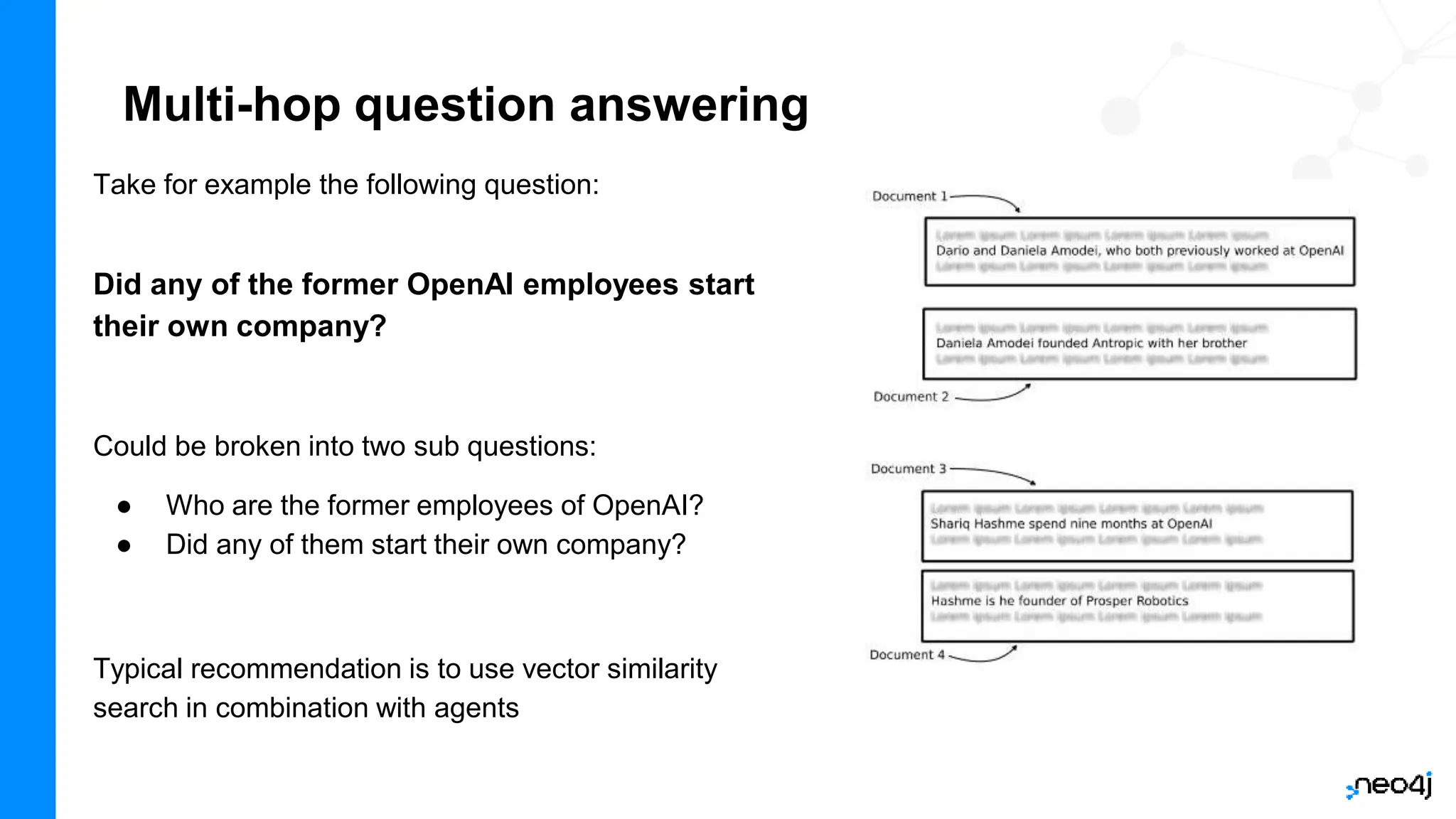 Multi-hop question answering
Take for example the following question:
Did any of the former OpenAI employees start
their own company?
Could be broken into two sub questions:
● Who are the former employees of OpenAI?
● Did any of them start their own company?
Typical recommendation is to use vector similarity
search in combination with agents
 