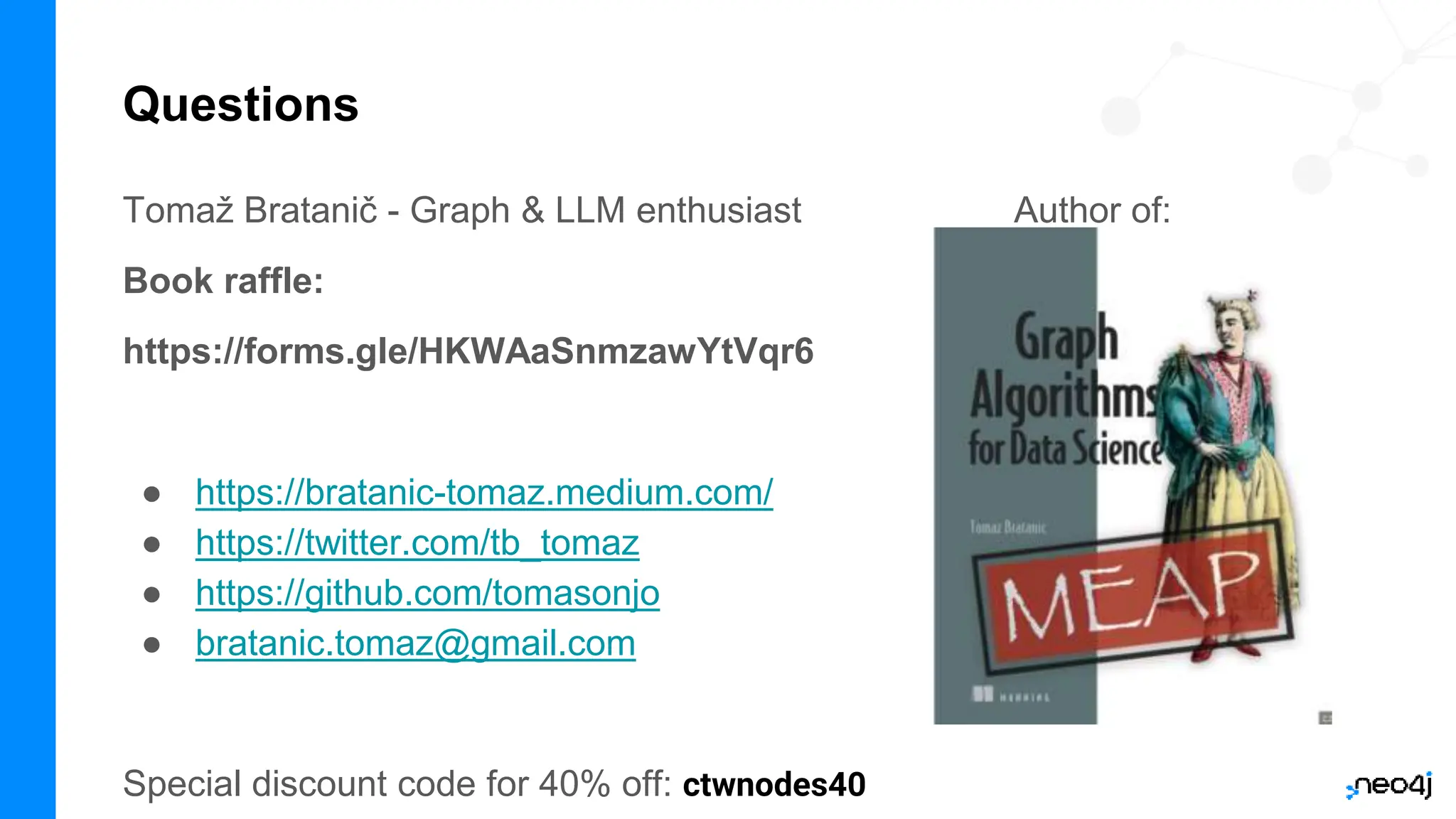 Questions
Tomaž Bratanič - Graph & LLM enthusiast Author of:
Book raffle:
https://forms.gle/HKWAaSnmzawYtVqr6
● https://bratanic-tomaz.medium.com/
● https://twitter.com/tb_tomaz
● https://github.com/tomasonjo
● bratanic.tomaz@gmail.com
Special discount code for 40% off: ctwnodes40
 