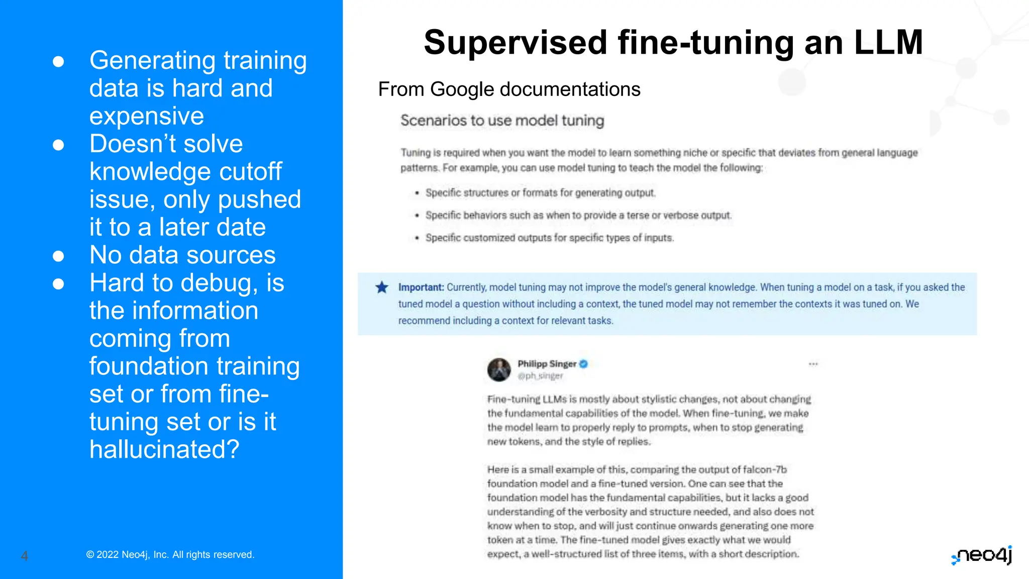 © 2022 Neo4j, Inc. All rights reserved.
4
● Generating training
data is hard and
expensive
● Doesn’t solve
knowledge cutoff
issue, only pushed
it to a later date
● No data sources
● Hard to debug, is
the information
coming from
foundation training
set or from fine-
tuning set or is it
hallucinated?
Supervised fine-tuning an LLM
From Google documentations
 