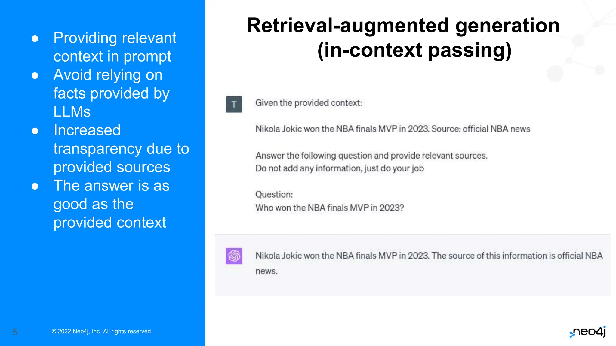 © 2022 Neo4j, Inc. All rights reserved.
5
● Providing relevant
context in prompt
● Avoid relying on
facts provided by
LLMs
● Increased
transparency due to
provided sources
● The answer is as
good as the
provided context
Retrieval-augmented generation
(in-context passing)
 