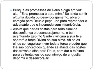  Busque as promessas de Deus e diga em voz
alta: "Esta promessa é para mim." Se ainda sentir
alguma dúvida ou desencorajamento, abra o
coração para Deus e peça-Lhe para repreender o
adversário que o incomoda sem misericórdia.
 Assim que der as costas para todo sinal de
desconfiança e desencorajamento, o bem-
aventurado Espírito Santo vivificará a sua fé e
soprará a força Divina na sua alma. Ah se os
olhos conseguissem ver toda a força e poder que
lhe são concedidos quando se afasta das hostes
das trevas e olha para Deus, sem dar a mínima
para as tentativas do seu inimigo de angustiar,
deprimir e desencorajar!
 
