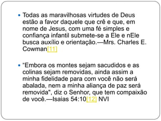  Todas as maravilhosas virtudes de Deus
estão a favor daquele que crê e que, em
nome de Jesus, com uma fé simples e
confiança infantil submete-se a Ele e nEle
busca auxílio e orientação.—Mrs. Charles E.
Cowman[11]
 ―Embora os montes sejam sacudidos e as
colinas sejam removidas, ainda assim a
minha fidelidade para com você não será
abalada, nem a minha aliança de paz será
removida", diz o Senhor, que tem compaixão
de você.—Isaias 54:10[12] NVI
 