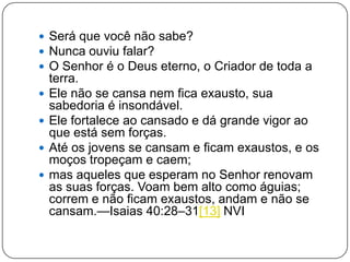  Será que você não sabe?
 Nunca ouviu falar?
 O Senhor é o Deus eterno, o Criador de toda a
terra.
 Ele não se cansa nem fica exausto, sua
sabedoria é insondável.
 Ele fortalece ao cansado e dá grande vigor ao
que está sem forças.
 Até os jovens se cansam e ficam exaustos, e os
moços tropeçam e caem;
 mas aqueles que esperam no Senhor renovam
as suas forças. Voam bem alto como águias;
correm e não ficam exaustos, andam e não se
cansam.—Isaias 40:28–31[13] NVI
 