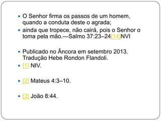 O Senhor firma os passos de um homem,
quando a conduta deste o agrada;
 ainda que tropece, não cairá, pois o Senhor o
toma pela mão.—Salmo 37:23–24[14]NVI
 Publicado no Âncora em setembro 2013.
Tradução Hebe Rondon Flandoli.
 [1] NIV.
 [2] Mateus 4:3–10.
 [3] João 8:44.
 
