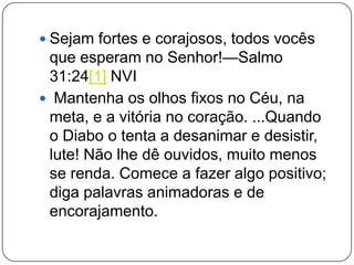  Sejam fortes e corajosos, todos vocês
que esperam no Senhor!—Salmo
31:24[1] NVI
 Mantenha os olhos fixos no Céu, na
meta, e a vitória no coração. ...Quando
o Diabo o tenta a desanimar e desistir,
lute! Não lhe dê ouvidos, muito menos
se renda. Comece a fazer algo positivo;
diga palavras animadoras e de
encorajamento.
 