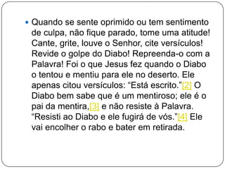  Quando se sente oprimido ou tem sentimento
de culpa, não fique parado, tome uma atitude!
Cante, grite, louve o Senhor, cite versículos!
Revide o golpe do Diabo! Repreenda-o com a
Palavra! Foi o que Jesus fez quando o Diabo
o tentou e mentiu para ele no deserto. Ele
apenas citou versículos: ―Está escrito.‖[2] O
Diabo bem sabe que é um mentiroso; ele é o
pai da mentira,[3] e não resiste à Palavra.
―Resisti ao Diabo e ele fugirá de vós.‖[4] Ele
vai encolher o rabo e bater em retirada.
 