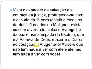  Vista o capacete da salvação e a
couraça da justiça, protegendo-se com
o escudo da fé para resistir a todos os
dardos inflamados do Maligno; revista-
se com a verdade, calce o Evangelho
da paz e use a espada do Espírito, que
é a Palavra de Deus, e acerte o Diabo
no coração.[5] Afugente-o! Avise-o que
não tem nada a ver com ele e ele não
tem nada a ver com você!
 