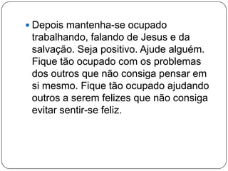  Depois mantenha-se ocupado
trabalhando, falando de Jesus e da
salvação. Seja positivo. Ajude alguém.
Fique tão ocupado com os problemas
dos outros que não consiga pensar em
si mesmo. Fique tão ocupado ajudando
outros a serem felizes que não consiga
evitar sentir-se feliz.
 