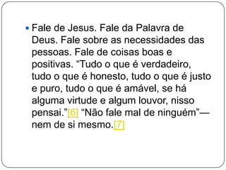  Fale de Jesus. Fale da Palavra de
Deus. Fale sobre as necessidades das
pessoas. Fale de coisas boas e
positivas. ―Tudo o que é verdadeiro,
tudo o que é honesto, tudo o que é justo
e puro, tudo o que é amável, se há
alguma virtude e algum louvor, nisso
pensai.‖[6] ―Não fale mal de ninguém‖—
nem de si mesmo.[7]
 