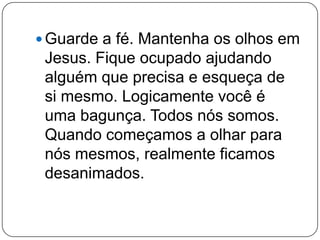  Guarde a fé. Mantenha os olhos em
Jesus. Fique ocupado ajudando
alguém que precisa e esqueça de
si mesmo. Logicamente você é
uma bagunça. Todos nós somos.
Quando começamos a olhar para
nós mesmos, realmente ficamos
desanimados.
 