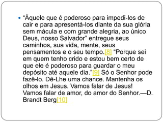  ―Àquele que é poderoso para impedi-los de
cair e para apresentá-los diante da sua glória
sem mácula e com grande alegria, ao único
Deus, nosso Salvador‖ entregue seus
caminhos, sua vida, mente, seus
pensamentos e o seu tempo.[8] ―Porque sei
em quem tenho crido e estou bem certo de
que ele é poderoso para guardar o meu
depósito até aquele dia.‖[9] Só o Senhor pode
fazê-lo. Dê-Lhe uma chance. Mantenha os
olhos em Jesus. Vamos falar de Jesus!
Vamos falar de amor, do amor do Senhor.—D.
Brandt Berg[10]
 