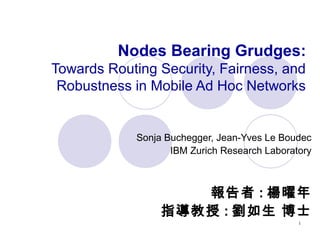 1
Nodes Bearing Grudges:
Towards Routing Security, Fairness, and
Robustness in Mobile Ad Hoc Networks
Sonja Buchegger, Jean-Yves Le Boudec
IBM Zurich Research Laboratory
報告者 : 楊曜年
指導教授 : 劉如生 博士
 