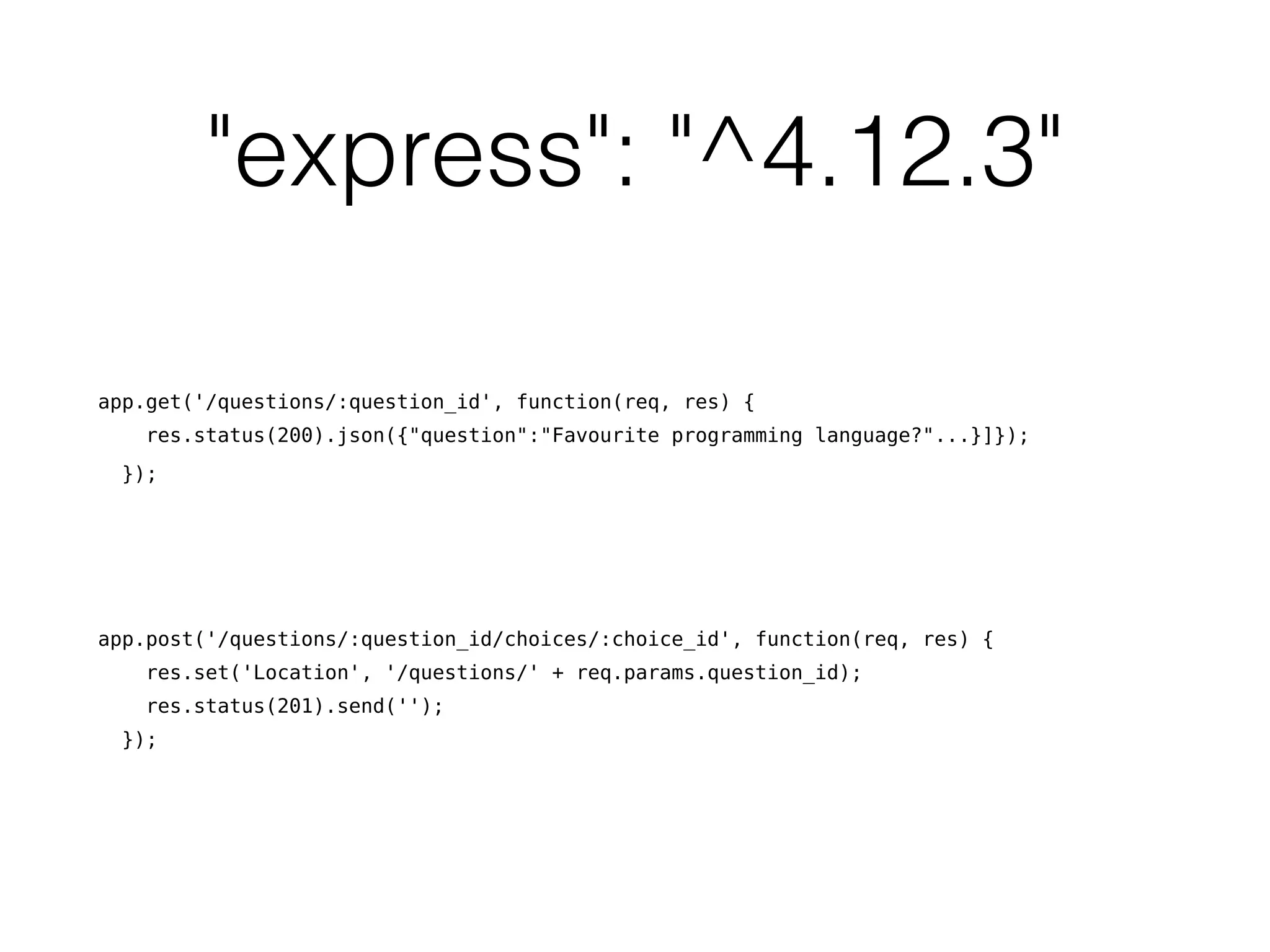 "express": "^4.12.3"
app.get('/questions/:question_id', function(req, res) {
res.status(200).json({"question":"Favourite programming language?"...}]});
});
app.post('/questions/:question_id/choices/:choice_id', function(req, res) {
res.set('Location', '/questions/' + req.params.question_id);
res.status(201).send('');
});
 