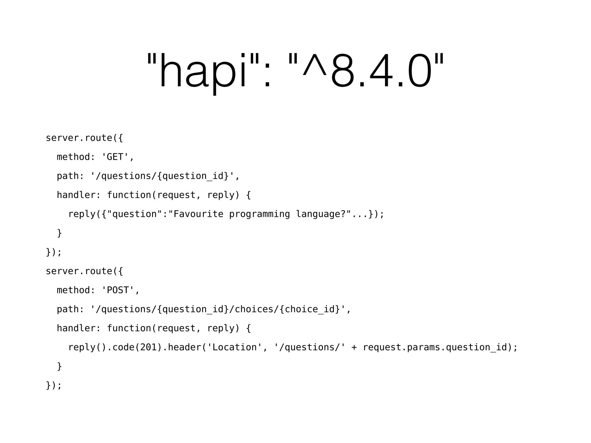 "hapi": "^8.4.0"
server.route({
method: 'GET',
path: '/questions/{question_id}',
handler: function(request, reply) {
reply({"question":"Favourite programming language?"...});
}
});
server.route({
method: 'POST',
path: '/questions/{question_id}/choices/{choice_id}',
handler: function(request, reply) {
reply().code(201).header('Location', '/questions/' + request.params.question_id);
}
});
 