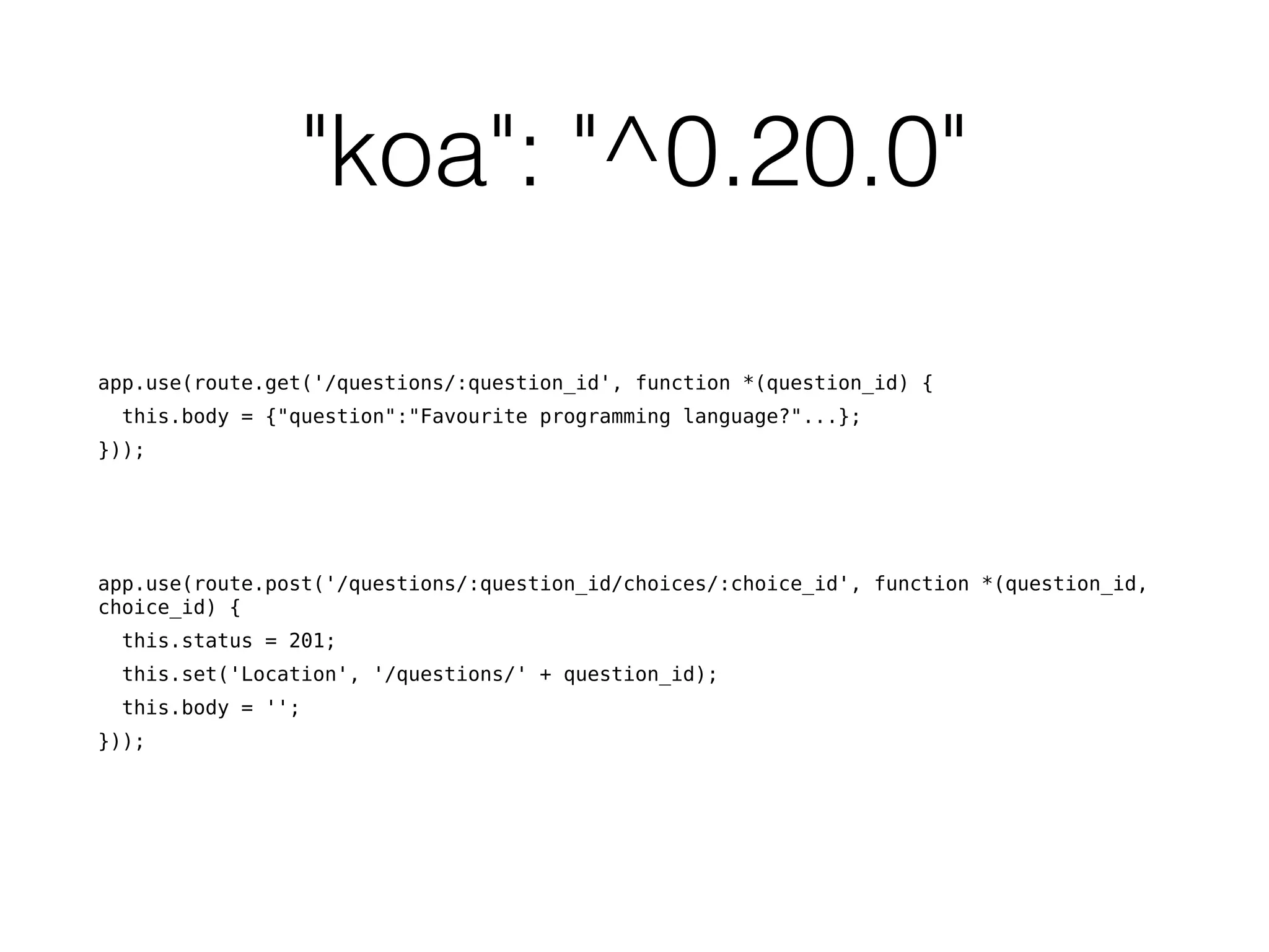 "koa": "^0.20.0"
app.use(route.get('/questions/:question_id', function *(question_id) {
this.body = {"question":"Favourite programming language?"...};
}));
app.use(route.post('/questions/:question_id/choices/:choice_id', function *(question_id,
choice_id) {
this.status = 201;
this.set('Location', '/questions/' + question_id);
this.body = '';
}));
 