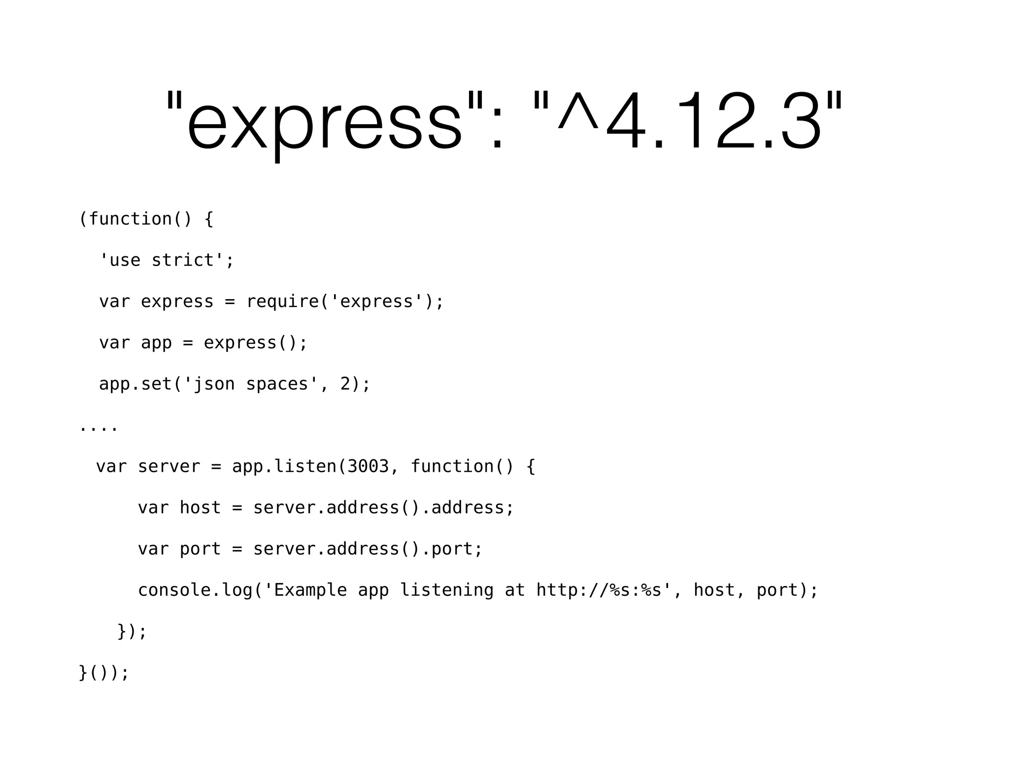 "express": "^4.12.3"
(function() {
'use strict';
var express = require('express');
var app = express();
app.set('json spaces', 2);
....
var server = app.listen(3003, function() {
var host = server.address().address;
var port = server.address().port;
console.log('Example app listening at http://%s:%s', host, port);
});
}());
 