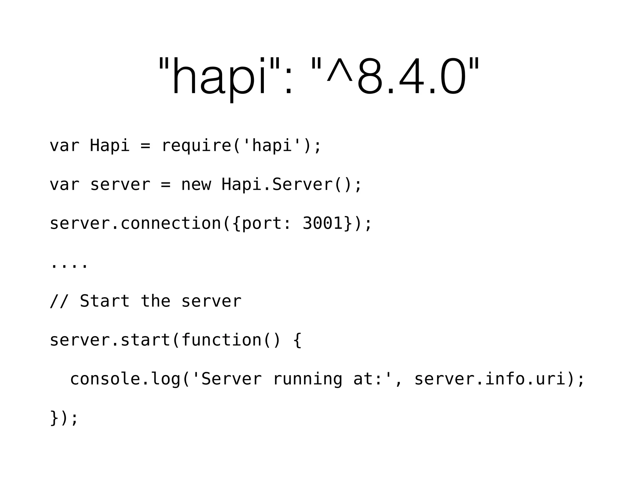 "hapi": "^8.4.0"
var Hapi = require('hapi');
var server = new Hapi.Server();
server.connection({port: 3001});
....
// Start the server
server.start(function() {
console.log('Server running at:', server.info.uri);
});
 