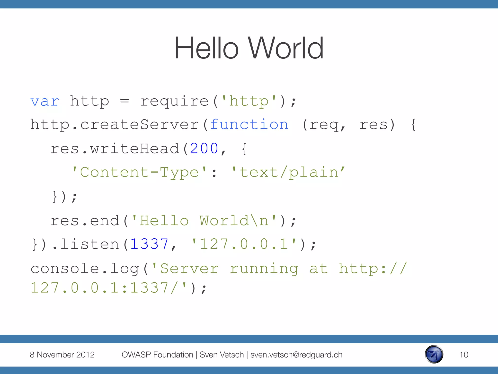 Hello World
var http = require('http');
http.createServer(function (req, res) {
  res.writeHead(200, {
    'Content-Type': 'text/plain’
  });
  res.end('Hello Worldn');
}).listen(1337, '127.0.0.1');
console.log('Server running at http://
127.0.0.1:1337/');


8 November 2012
   OWASP Foundation | Sven Vetsch | sven.vetsch@redguard.ch
   10
 