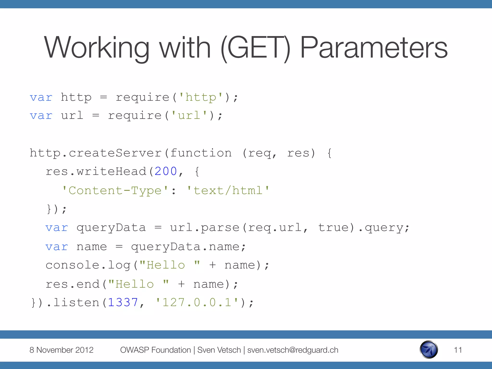 Working with (GET) Parameters
var http = require('http');
var url = require('url');

http.createServer(function (req, res) {
  res.writeHead(200, {
    'Content-Type': 'text/html'
  });
  var queryData = url.parse(req.url, true).query;
  var name = queryData.name;
  console.log("Hello " + name);
  res.end("Hello " + name);
}).listen(1337, '127.0.0.1');


8 November 2012
   OWASP Foundation | Sven Vetsch | sven.vetsch@redguard.ch
   11
 