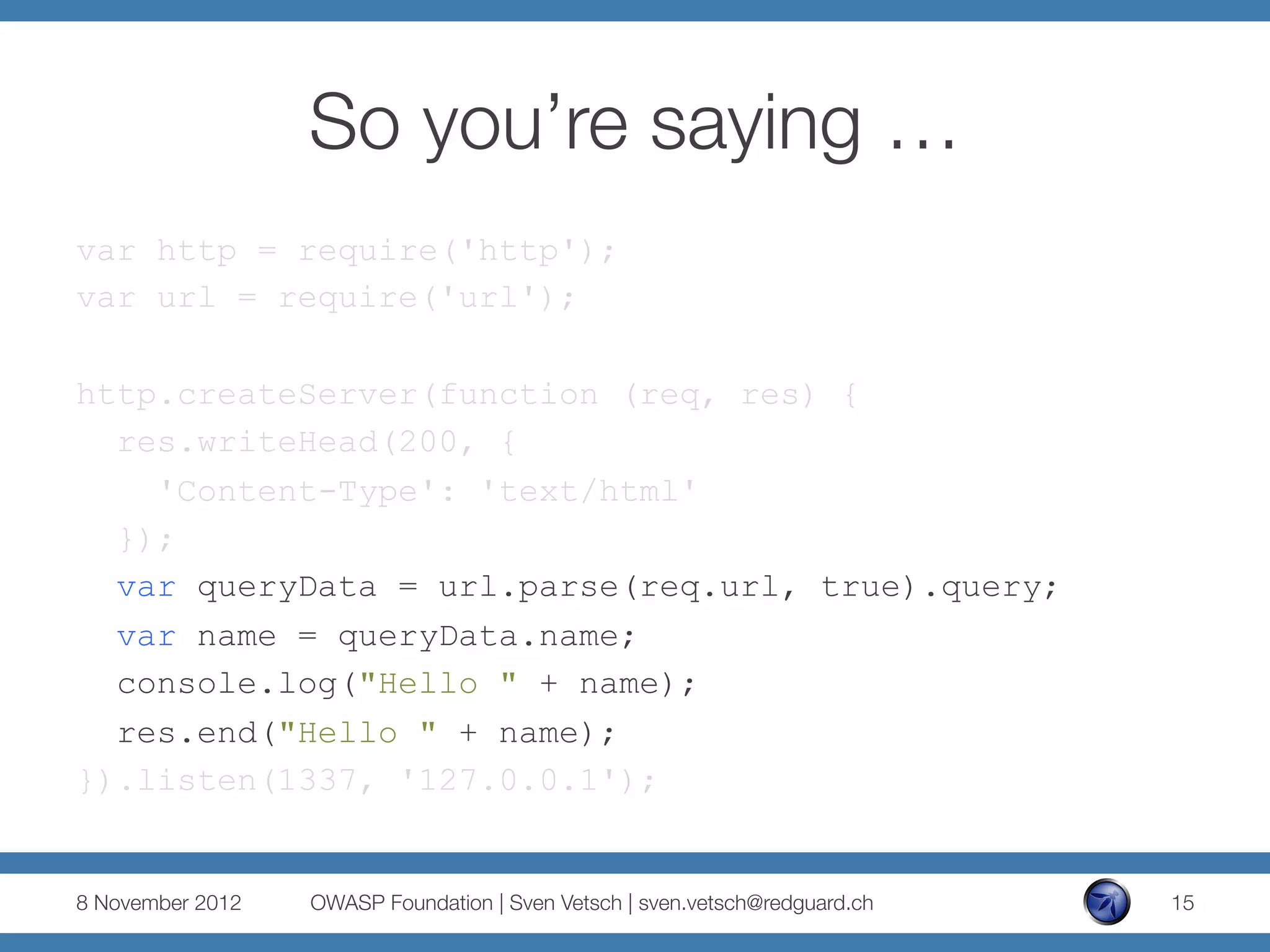 So you’re saying …
var http = require('http');
var url = require('url');

http.createServer(function (req, res) {
  res.writeHead(200, {
    'Content-Type': 'text/html'
  });
  var queryData = url.parse(req.url, true).query;
  var name = queryData.name;
  console.log("Hello " + name);
  res.end("Hello " + name);
}).listen(1337, '127.0.0.1');


8 November 2012
   OWASP Foundation | Sven Vetsch | sven.vetsch@redguard.ch
   15
 