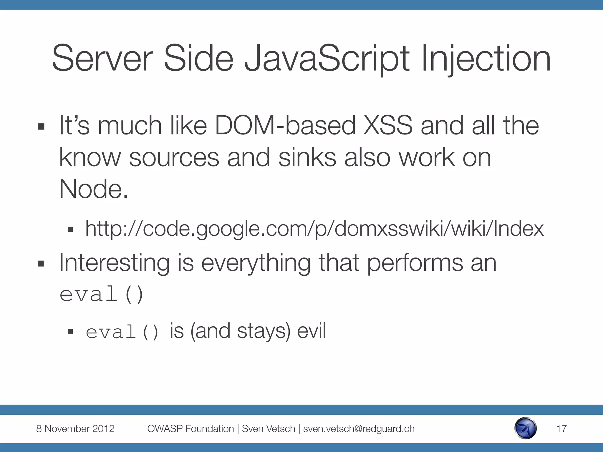 Server Side JavaScript Injection
§    It’s much like DOM-based XSS and all the
      know sources and sinks also work on
      Node.
      §    http://code.google.com/p/domxsswiki/wiki/Index
§    Interesting is everything that performs an
      eval()
      §    eval() is (and stays) evil



8 November 2012
   OWASP Foundation | Sven Vetsch | sven.vetsch@redguard.ch
   17
 