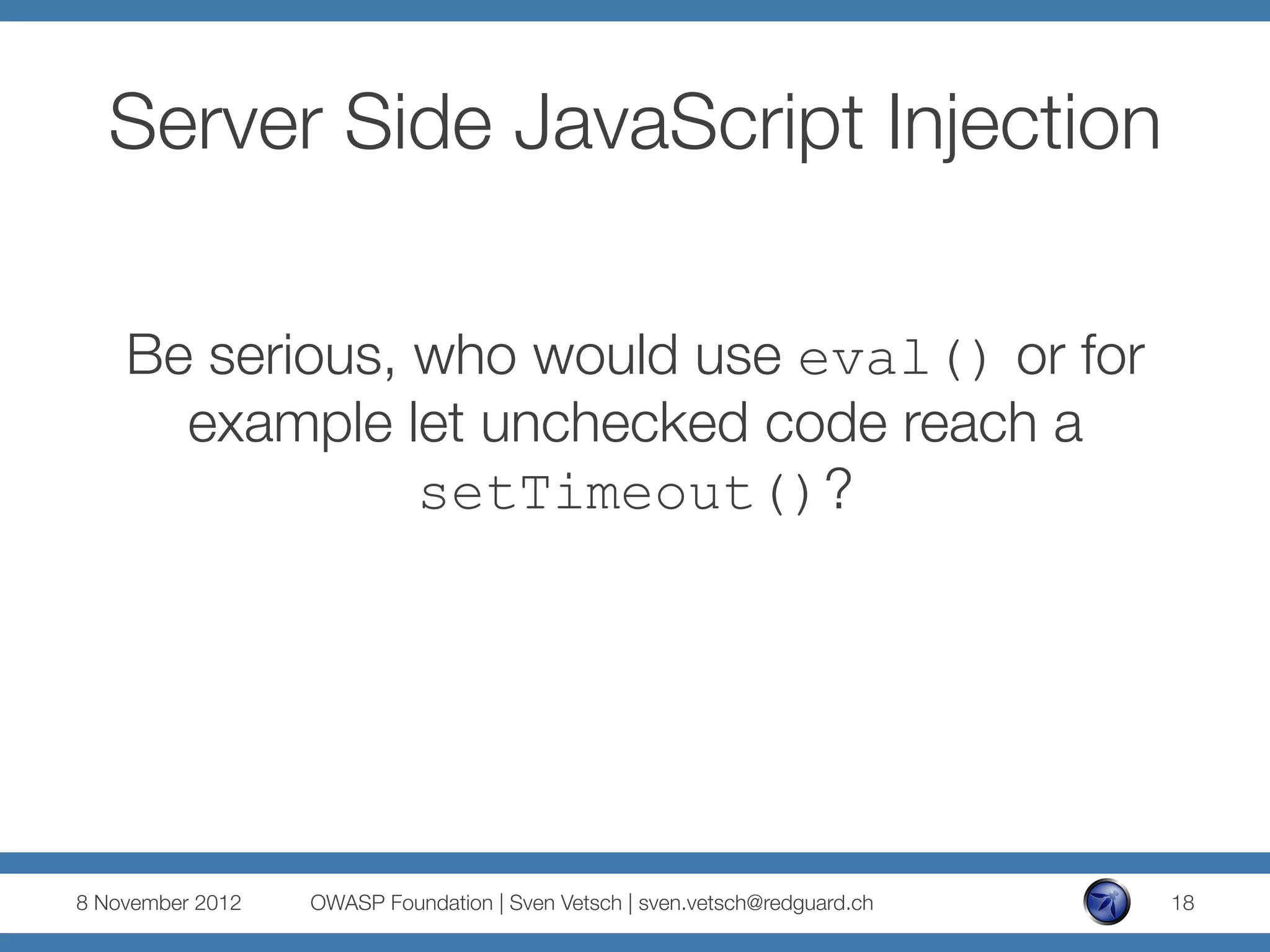 Server Side JavaScript Injection

    Be serious, who would use eval() or for
      example let unchecked code reach a
                setTimeout()?




8 November 2012
   OWASP Foundation | Sven Vetsch | sven.vetsch@redguard.ch
   18
 