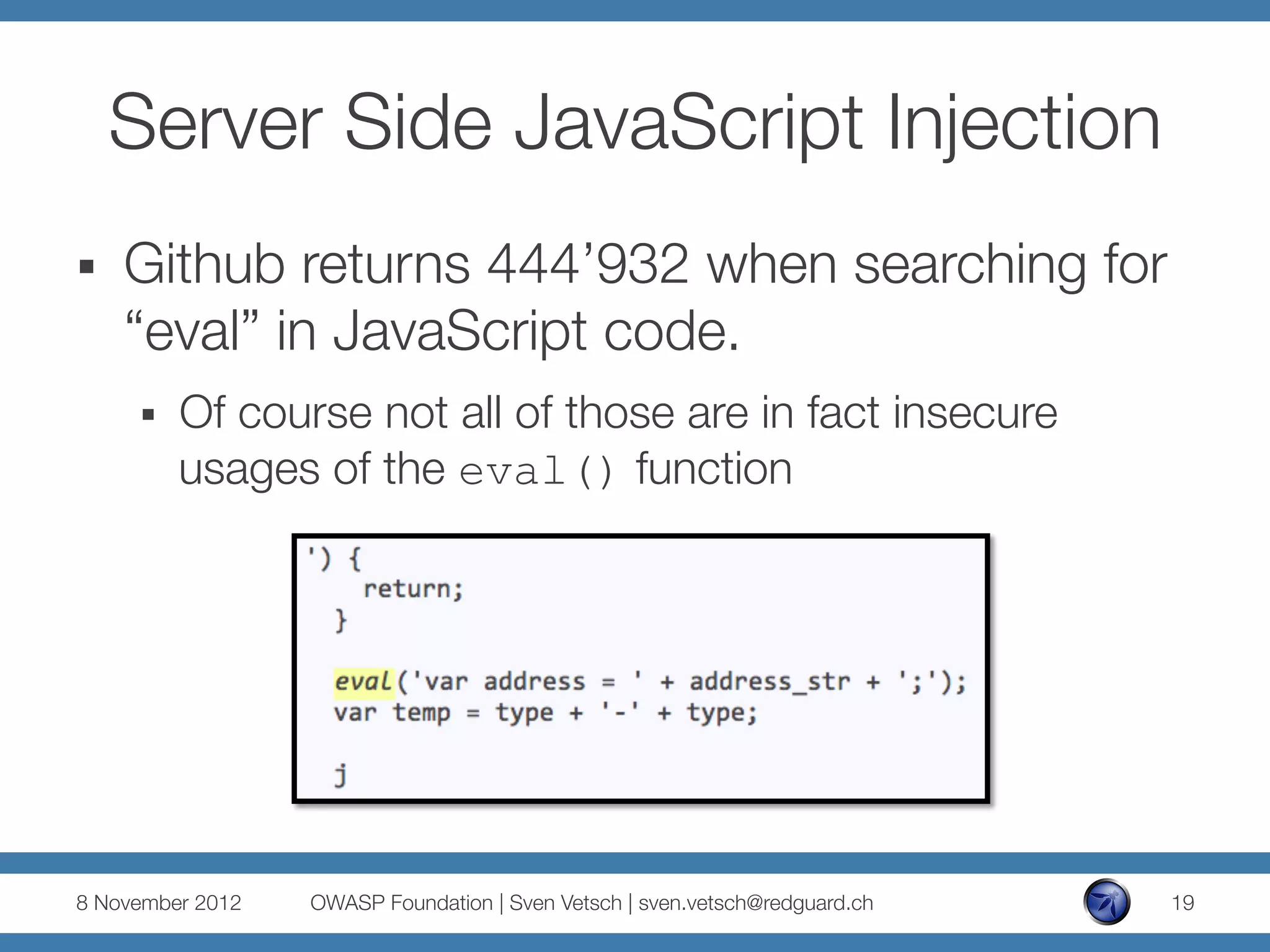 Server Side JavaScript Injection
§    Github returns 444’932 when searching for
      “eval” in JavaScript code.
      §    Of course not all of those are in fact insecure
            usages of the eval() function




8 November 2012
   OWASP Foundation | Sven Vetsch | sven.vetsch@redguard.ch
   19
 