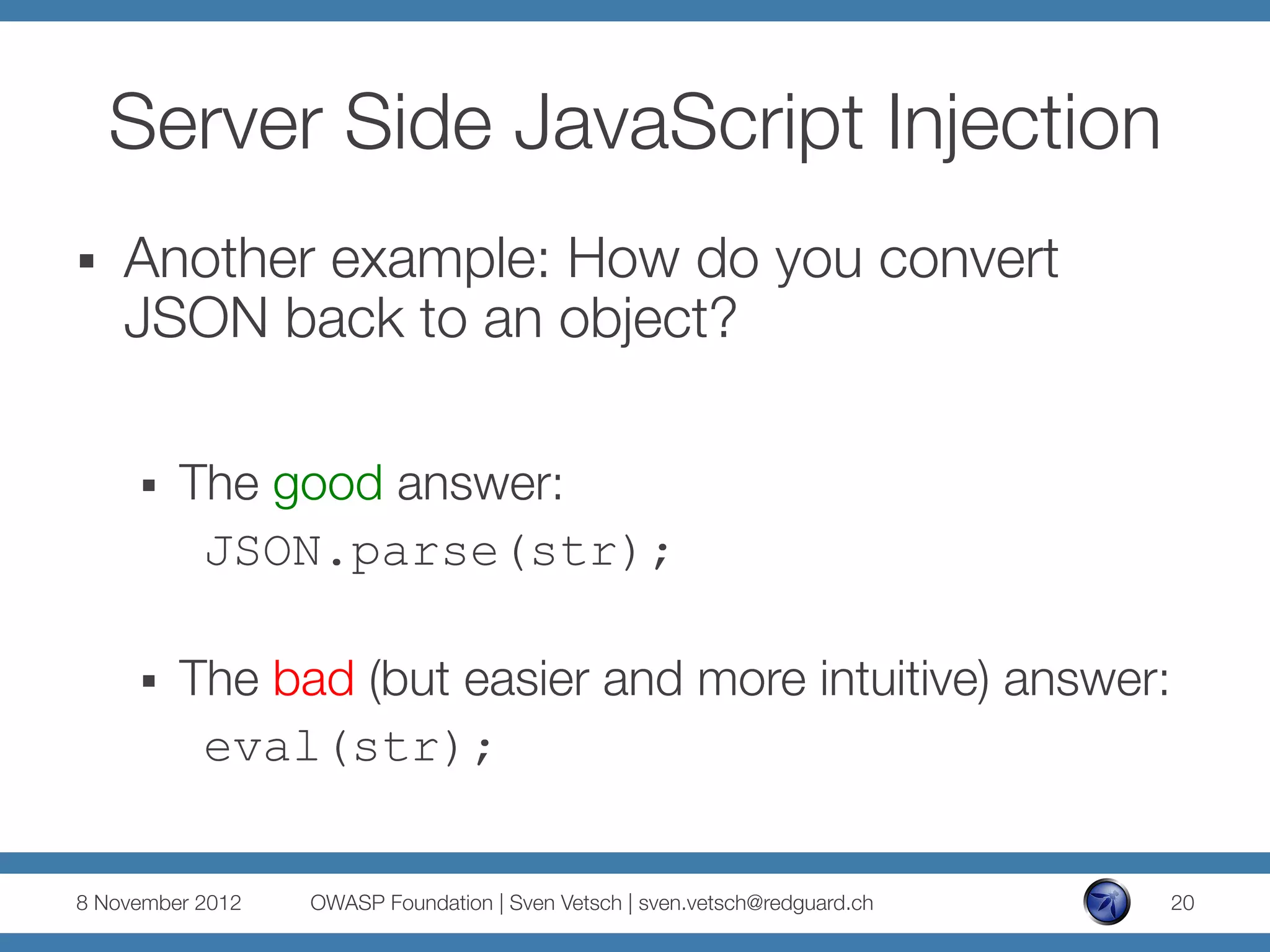 Server Side JavaScript Injection
§    Another example: How do you convert
      JSON back to an object?

      §    The good answer:
            
JSON.parse(str);

      §    The bad (but easier and more intuitive) answer:
             eval(str);


8 November 2012
   OWASP Foundation | Sven Vetsch | sven.vetsch@redguard.ch
   20
 