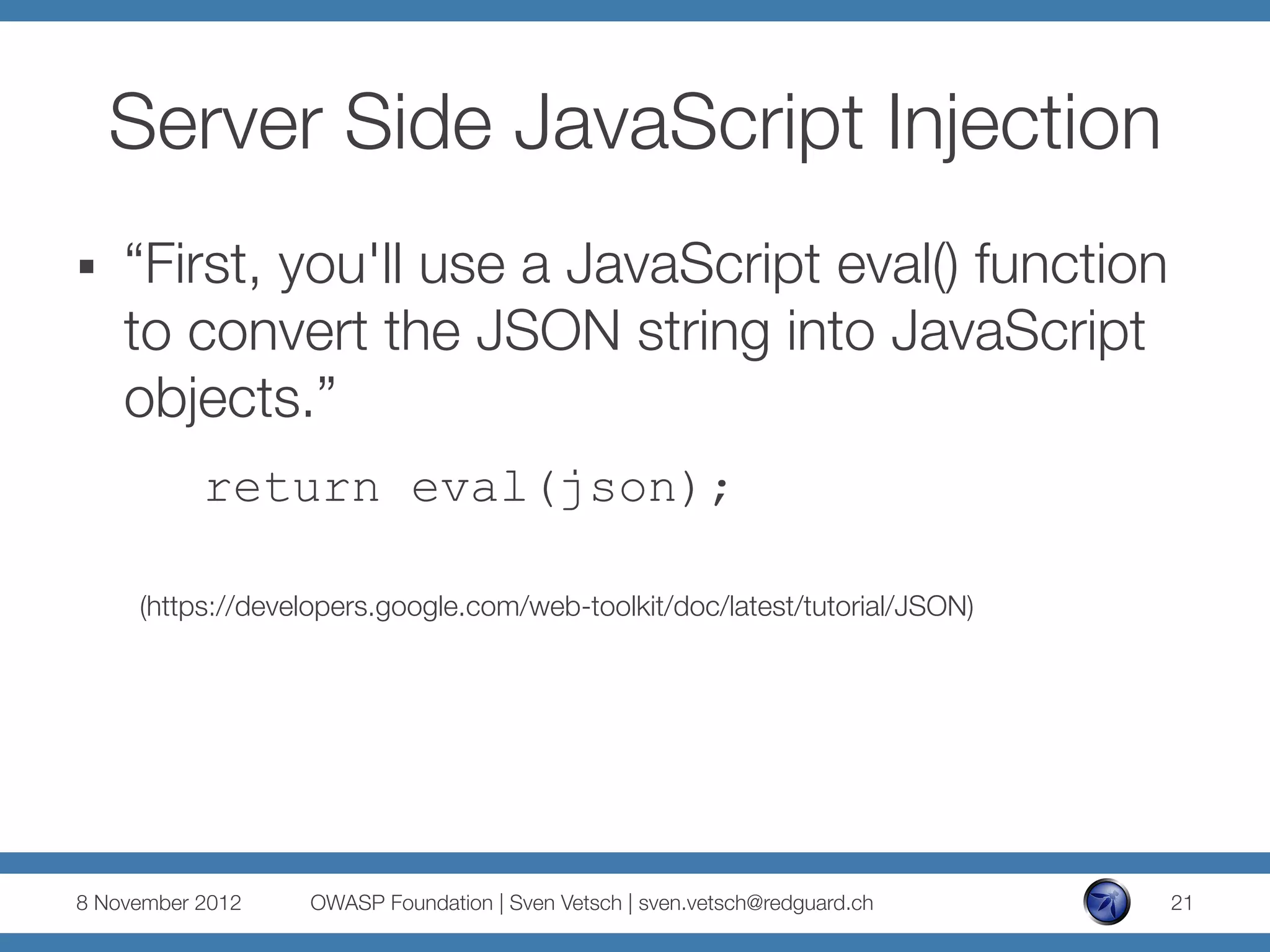Server Side JavaScript Injection
§    “First, you'll use a JavaScript eval() function
      to convert the JSON string into JavaScript
      objects.”
           return eval(json);

      (https://developers.google.com/web-toolkit/doc/latest/tutorial/JSON)




8 November 2012
   OWASP Foundation | Sven Vetsch | sven.vetsch@redguard.ch
   21
 