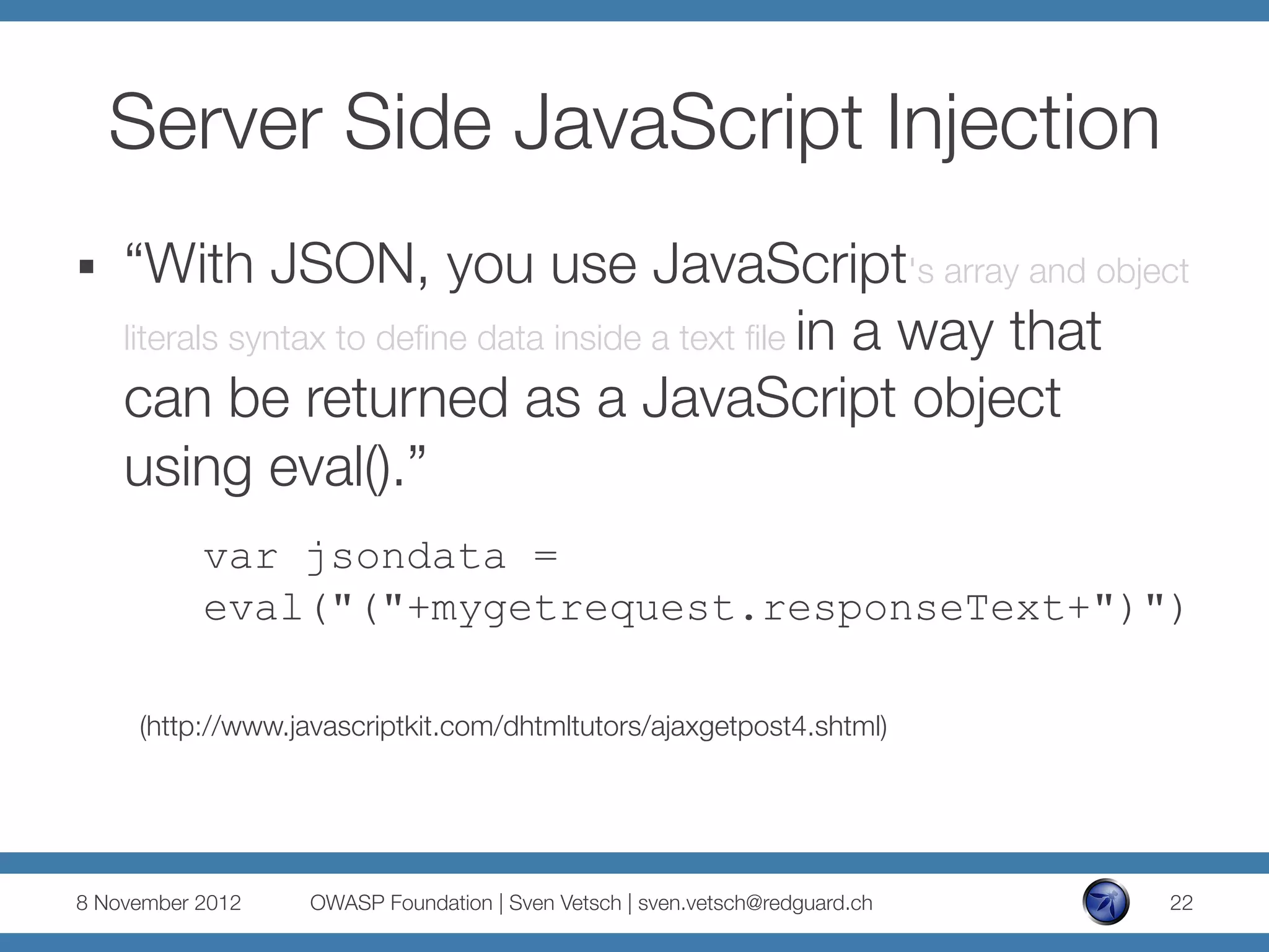 Server Side JavaScript Injection
§    “With JSON, you use JavaScript's array and object
      literals syntax to deﬁne data inside a text ﬁle in a way that
      can be returned as a JavaScript object
      using eval().”
           var jsondata =
           eval("("+mygetrequest.responseText+")")

      (http://www.javascriptkit.com/dhtmltutors/ajaxgetpost4.shtml)




8 November 2012
   OWASP Foundation | Sven Vetsch | sven.vetsch@redguard.ch
   22
 
