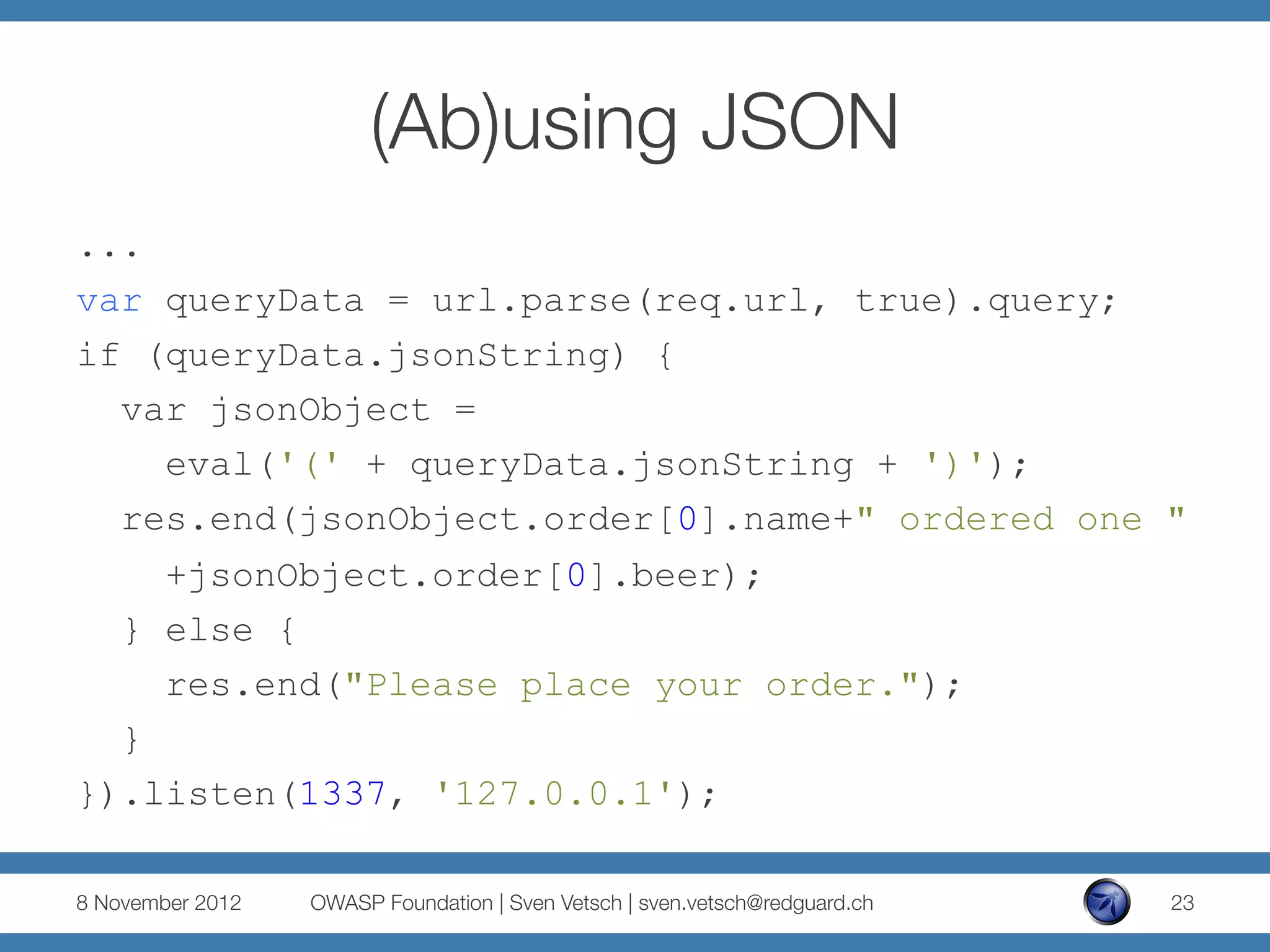 (Ab)using JSON
...
var queryData = url.parse(req.url, true).query;
if (queryData.jsonString) {
  var jsonObject =
    eval('(' + queryData.jsonString + ')');
  res.end(jsonObject.order[0].name+" ordered one "
    +jsonObject.order[0].beer);
  } else {
    res.end("Please place your order.");
  }
}).listen(1337, '127.0.0.1');

8 November 2012
   OWASP Foundation | Sven Vetsch | sven.vetsch@redguard.ch
   23
 