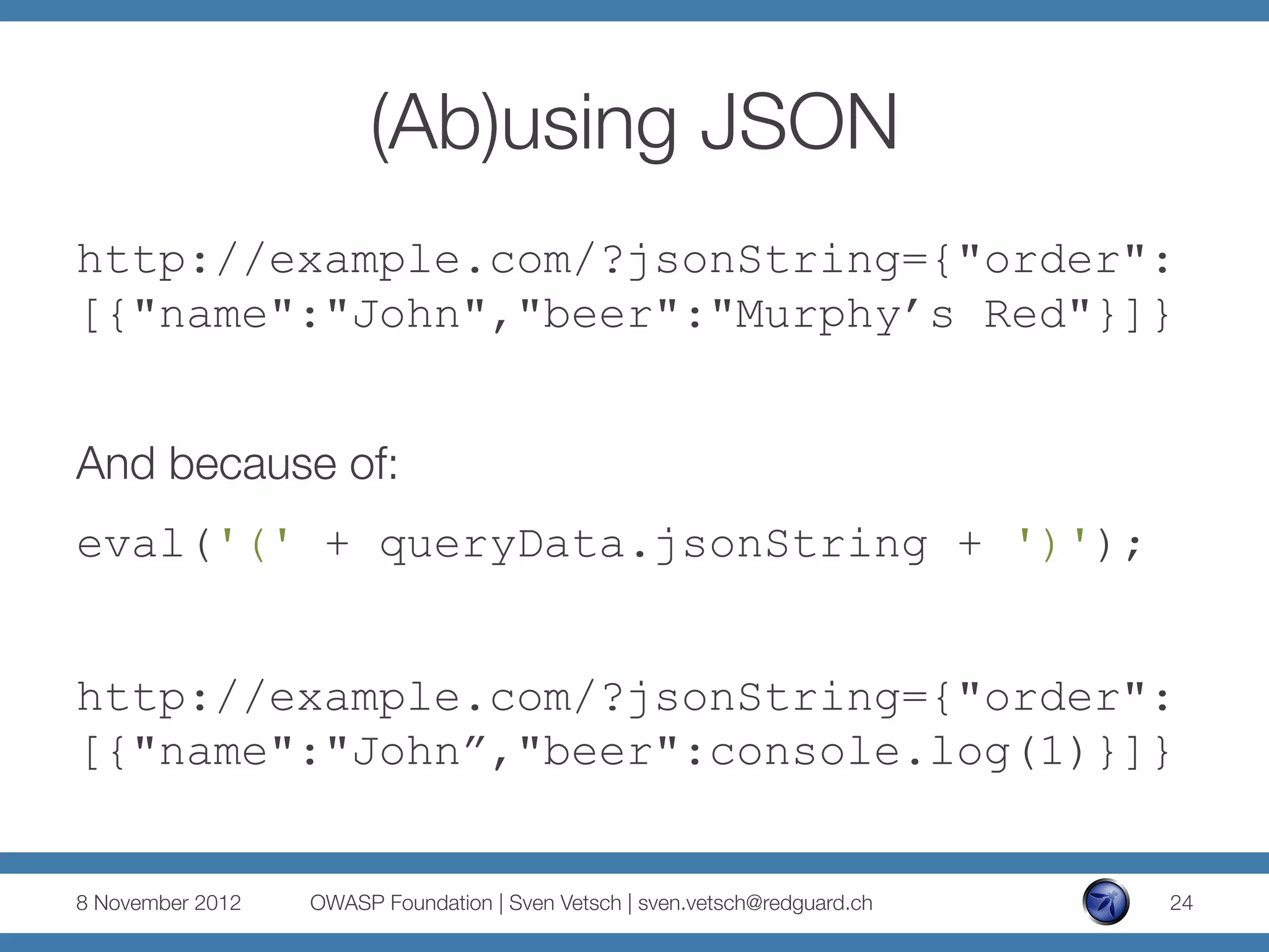 (Ab)using JSON
http://example.com/?jsonString={"order":
[{"name":"John","beer":"Murphy’s Red"}]}


And because of:
eval('(' + queryData.jsonString + ')');


http://example.com/?jsonString={"order":
[{"name":"John”,"beer":console.log(1)}]}


8 November 2012
   OWASP Foundation | Sven Vetsch | sven.vetsch@redguard.ch
   24
 