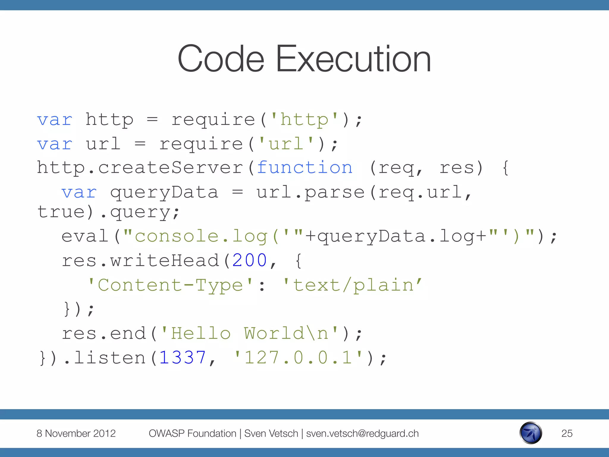 Code Execution
var http = require('http');
var url = require('url');
http.createServer(function (req, res) {
  var queryData = url.parse(req.url,
true).query;
  eval("console.log('"+queryData.log+"')");
  res.writeHead(200, {
    'Content-Type': 'text/plain’
  });
  res.end('Hello Worldn');
}).listen(1337, '127.0.0.1');


8 November 2012
   OWASP Foundation | Sven Vetsch | sven.vetsch@redguard.ch
   25
 