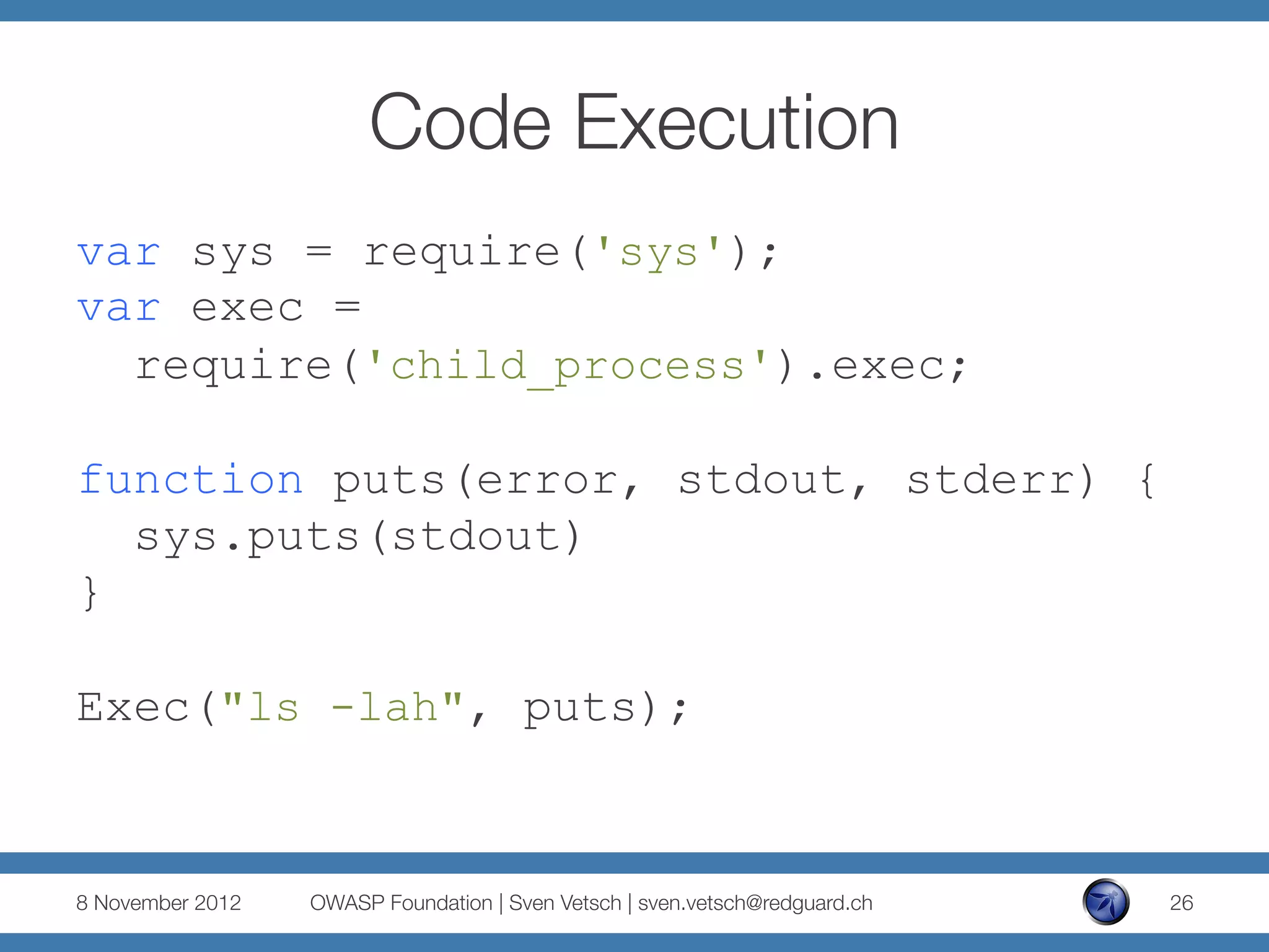 Code Execution
var sys = require('sys');
var exec =
  require('child_process').exec;

function puts(error, stdout, stderr) {
  sys.puts(stdout)
}

Exec("ls -lah", puts);


8 November 2012
   OWASP Foundation | Sven Vetsch | sven.vetsch@redguard.ch
   26
 