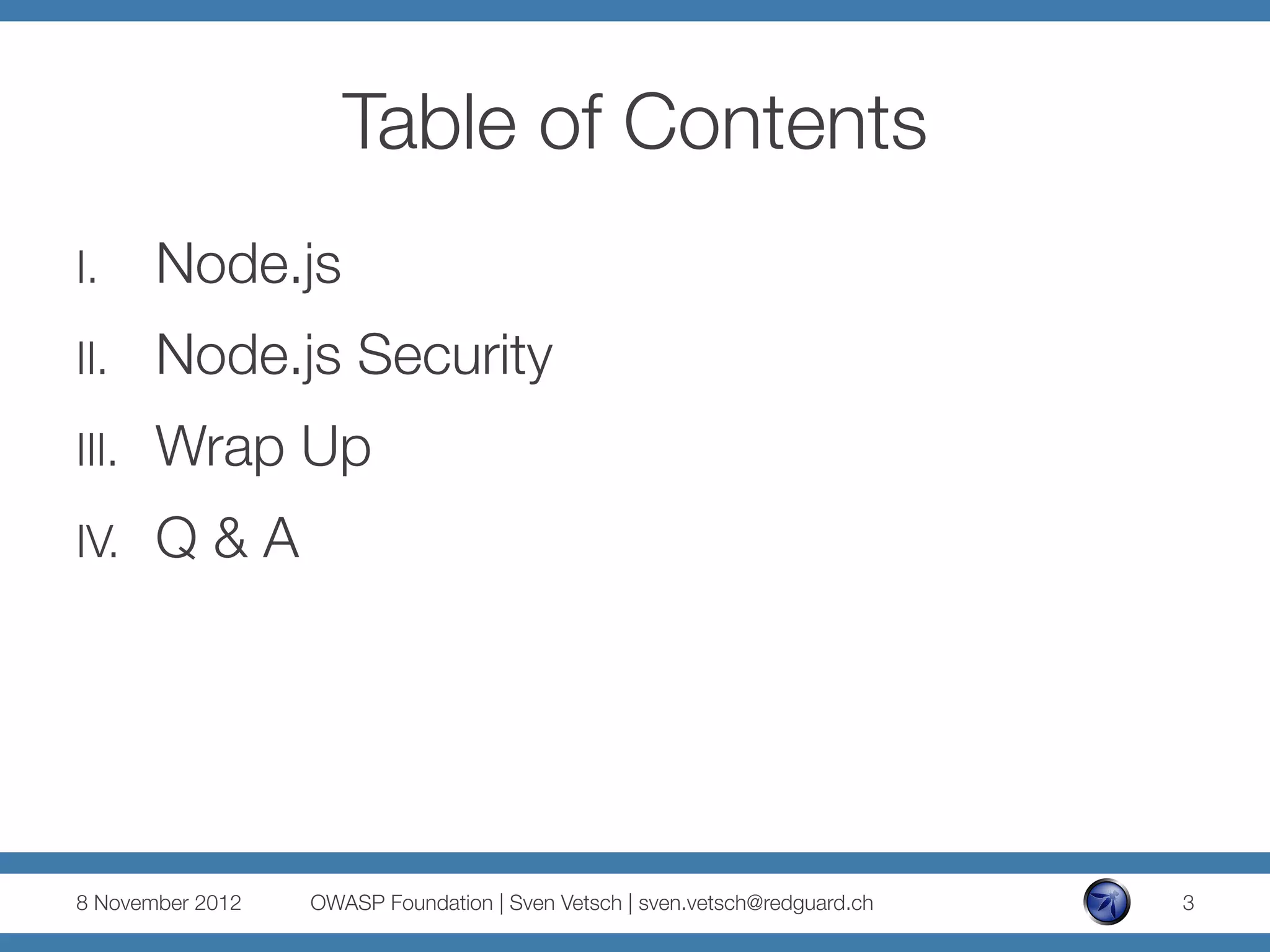 Table of Contents
I.      Node.js
II.     Node.js Security
III.    Wrap Up
IV.     Q & A




8 November 2012
   OWASP Foundation | Sven Vetsch | sven.vetsch@redguard.ch
   3
 